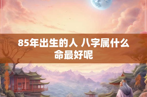 85年出生的人 八字属什么命最好呢