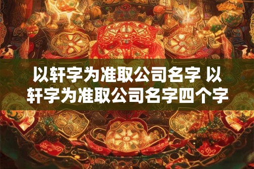 以轩字为准取公司名字 以轩字为准取公司名字四个字怎么取 以轩字为准取公司名字 以轩字为准取公司名字四个字怎么取