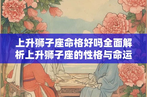 上升狮子座命格好吗全面解析上升狮子座的性格与命运