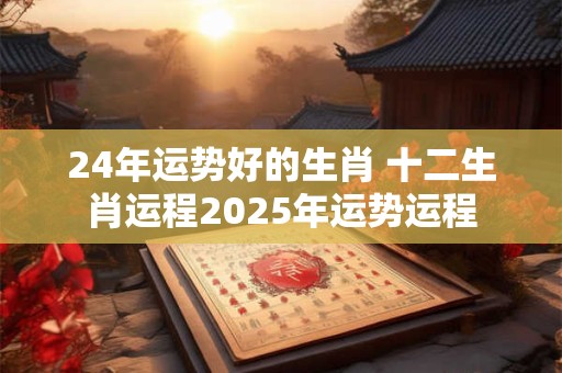 24年运势好的生肖 十二生肖运程2025年运势运程