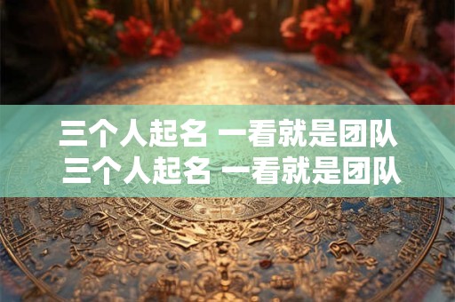 三个人起名 一看就是团队 三个人起名 一看就是团队成员