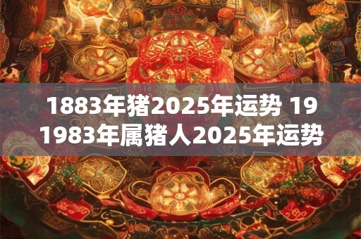 1883年猪2025年运势 191983年属猪人2025年运势运程