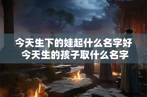 详细阅读:今天生下的娃起什么名字好 今天生的孩子取什么名字比较好女 今天生下的娃起什么名字好 今天生的孩子取什么名字比较好女