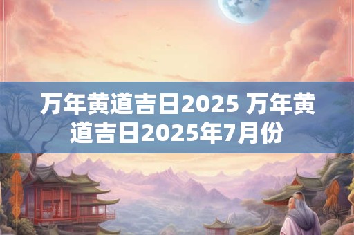 万年黄道吉日2025 万年黄道吉日2025年7月份