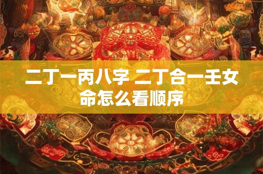 二丁一丙八字 二丁合一壬女命怎么看顺序 二丁一丙八字 二丁合一壬女命怎么看顺序