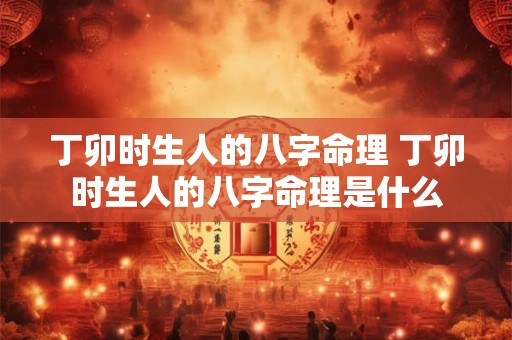 丁卯时生人的八字命理 丁卯时生人的八字命理是什么