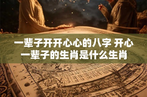 一辈子开开心心的八字 开心一辈子的生肖是什么生肖