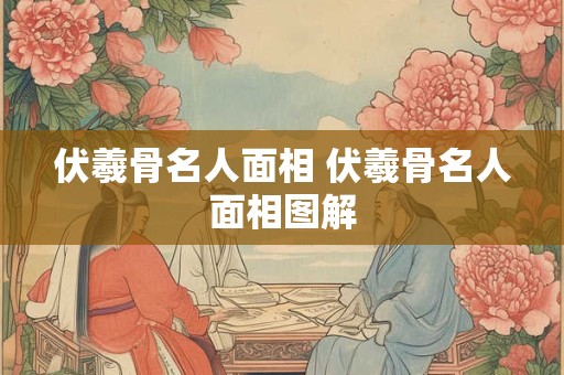 伏羲骨名人面相 伏羲骨名人面相图解