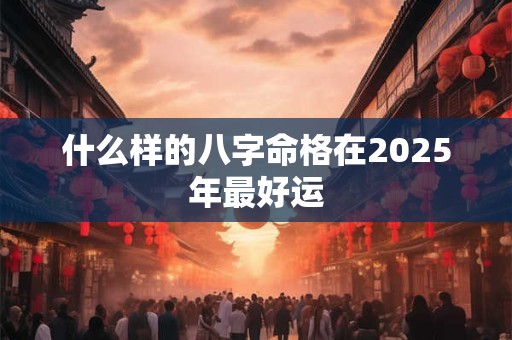 什么样的八字命格在2025年最好运