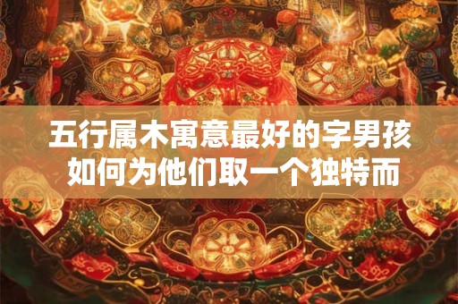 五行属木寓意最好的字男孩 如何为他们取一个独特而又吉祥的名字