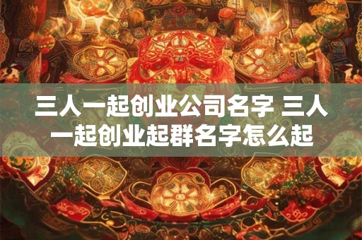 三人一起创业公司名字 三人一起创业起群名字怎么起