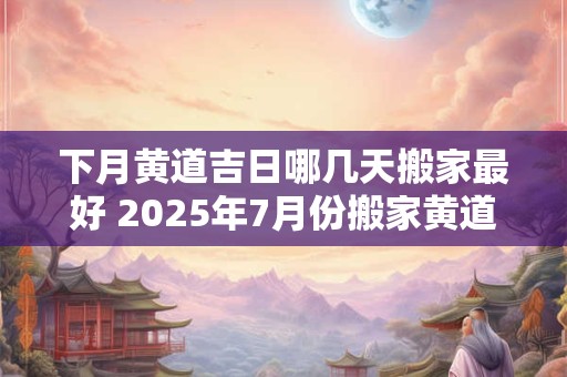 下月黄道吉日哪几天搬家最好 2025年7月份搬家黄道吉日有哪几天