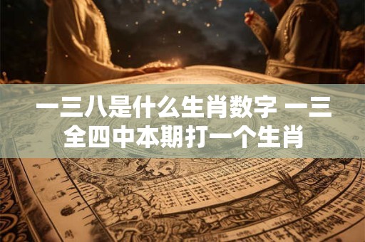 一三八是什么生肖数字 一三全四中本期打一个生肖