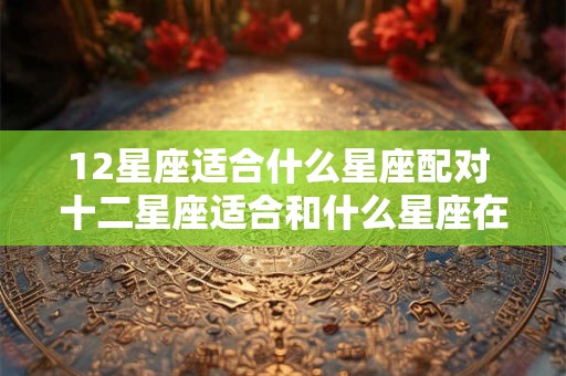 12星座适合什么星座配对 十二星座适合和什么星座在一起