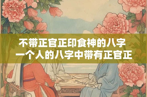 不带正官正印食神的八字 一个人的八字中带有正官正印食神的好吗
