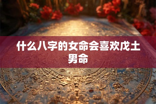 什么八字的女命会喜欢戊土男命 什么八字的女命会喜欢戊土男命
