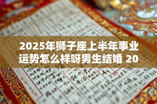 2025年狮子座上半年事业运势怎么样呀男生结婚 2025年狮子座上半年事业运势怎么样呀男生结婚好吗 2025年狮子座上半年事业运势怎么样呀男生结婚 2025年狮子座上半年事业运势怎么样呀男生结婚好吗