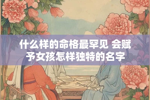 什么样的命格最罕见 会赋予女孩怎样独特的名字