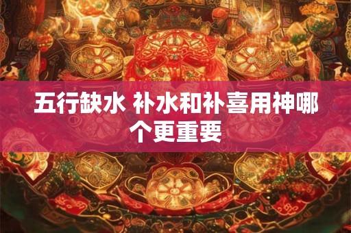 五行缺水 补水和补喜用神哪个更重要 五行缺水 补水和补喜用神哪个更重要