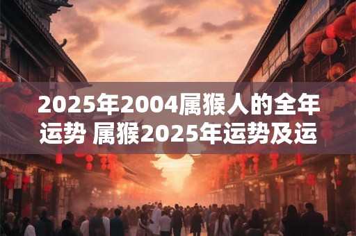 2025年2004属猴人的全年运势 属猴2025年运势及运程2004年的猴