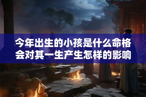 今年出生的小孩是什么命格会对其一生产生怎样的影响 今年出生的小孩是什么命格会对其一生产生怎样的影响