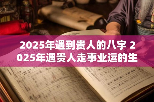 2025年遇到贵人的八字 2025年遇贵人走事业运的生肖