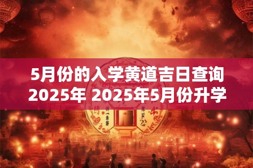 5月份的入学黄道吉日查询2025年 2025年5月份升学黄道吉日