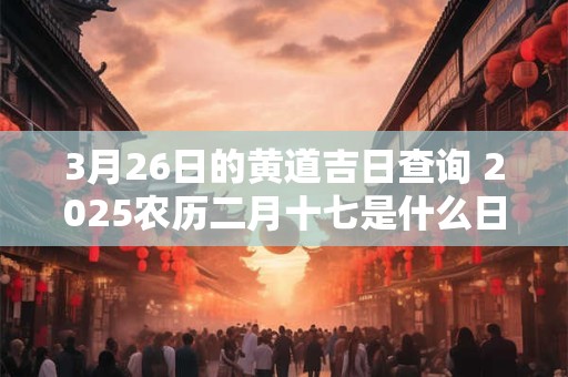 3月26日的黄道吉日查询 2025农历二月十七是什么日子