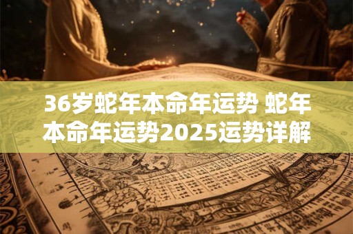 36岁蛇年本命年运势 蛇年本命年运势2025运势详解