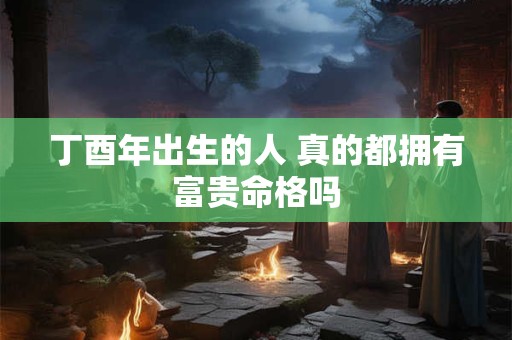 丁酉年出生的人 真的都拥有富贵命格吗