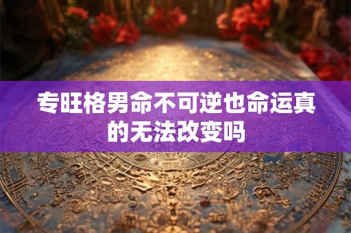 专旺格男命不可逆也命运真的无法改变吗 专旺格男命不可逆也命运真的无法改变吗