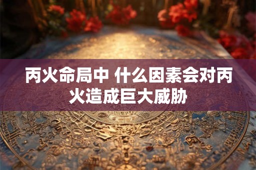 丙火命局中 什么因素会对丙火造成巨大威胁