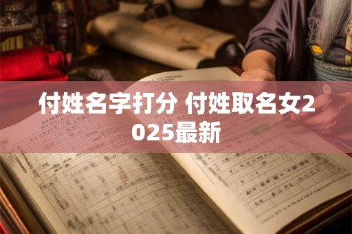 付姓名字打分 付姓取名女2025最新 付姓名字打分 付姓取名女2025最新