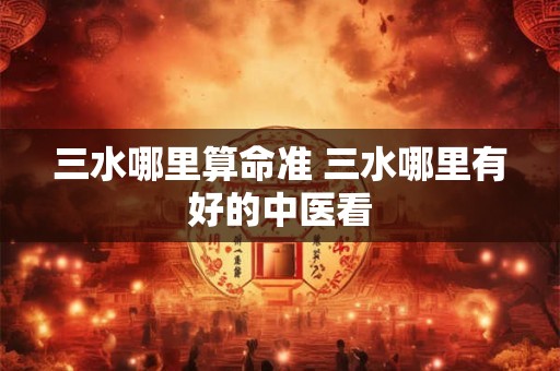 三水哪里算命准 三水哪里有好的中医看