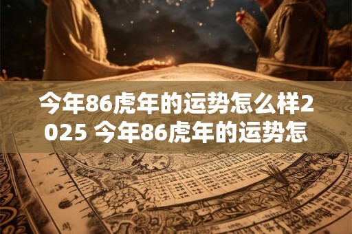 今年86虎年的运势怎么样2025 今年86虎年的运势怎么样2025年结婚