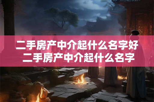 二手房产中介起什么名字好 二手房产中介起什么名字好听点