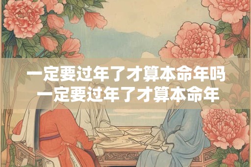 一定要过年了才算本命年吗 一定要过年了才算本命年吗为什么