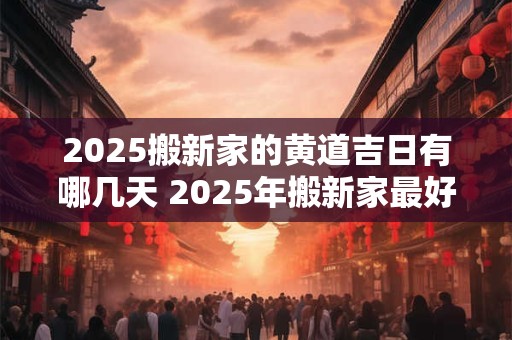 2025搬新家的黄道吉日有哪几天 2025年搬新家最好的黄道吉日吉时
