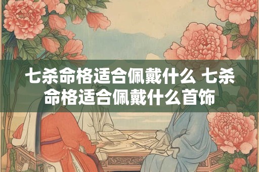 七杀命格适合佩戴什么 七杀命格适合佩戴什么首饰