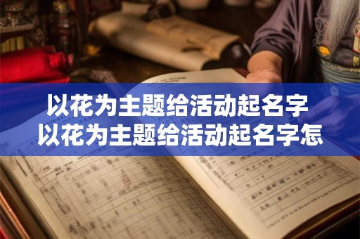 以花为主题给活动起名字 以花为主题给活动起名字怎么起 以花为主题给活动起名字 以花为主题给活动起名字怎么起
