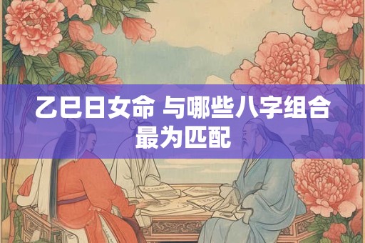 乙巳日女命 与哪些八字组合最为匹配