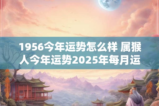 1956今年运势怎么样 属猴人今年运势2025年每月运势