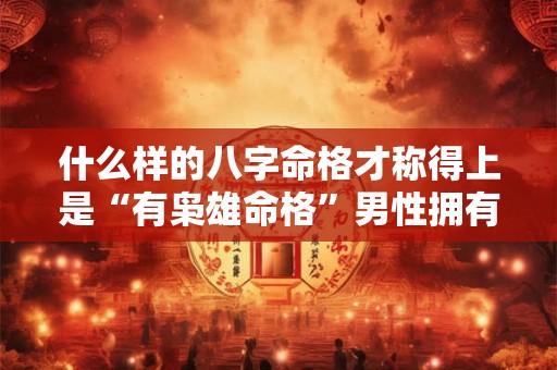 什么样的八字命格才称得上是“有枭雄命格”男性拥有这种命格会有哪些表现
