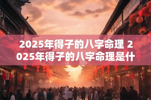 2025年得子的八字命理 2025年得子的八字命理是什么