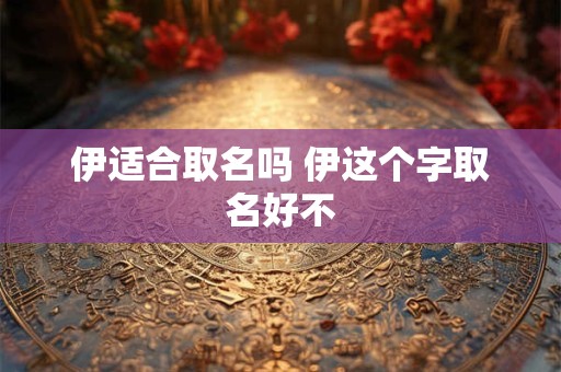 伊适合取名吗 伊这个字取名好不