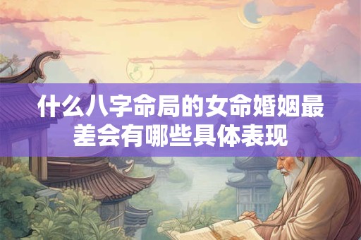 什么八字命局的女命婚姻最差会有哪些具体表现