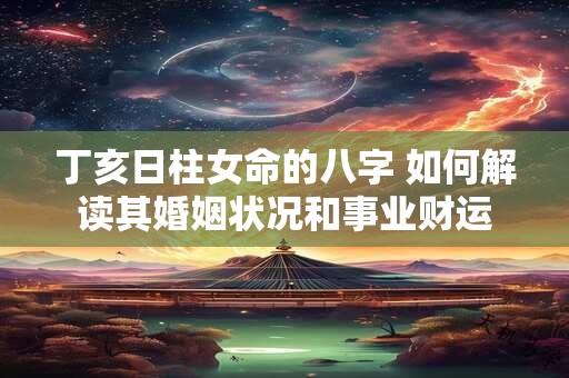 丁亥日柱女命的八字 如何解读其婚姻状况和事业财运