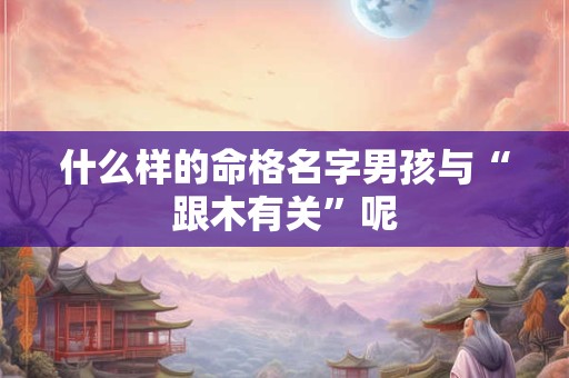 什么样的命格名字男孩与“跟木有关”呢 什么样的命格名字男孩与“跟木有关”呢