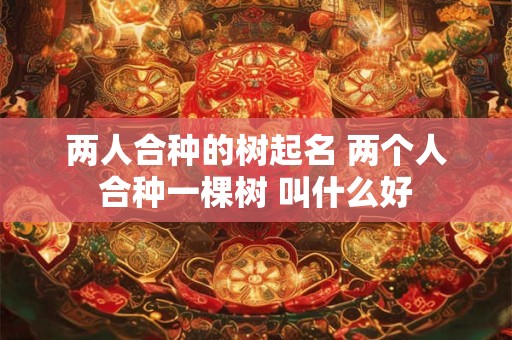 两人合种的树起名 两个人合种一棵树 叫什么好 两人合种的树起名 两个人合种一棵树 叫什么好