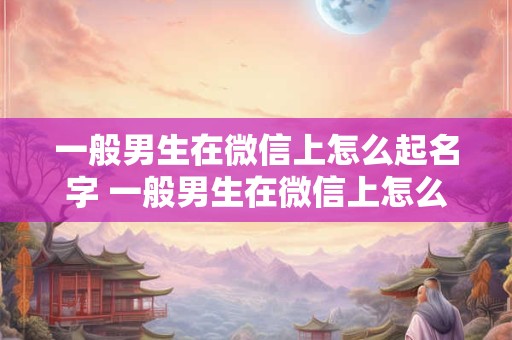 一般男生在微信上怎么起名字 一般男生在微信上怎么起名字好听